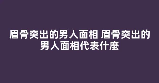 眉骨突出的男人面相 眉骨突出的男人面相代表什麼